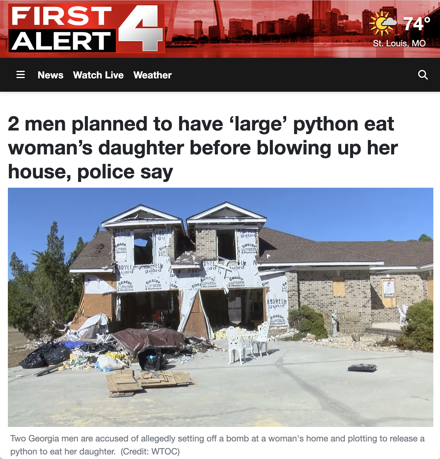 house - First Alert 4 News Watch Live Weather 74 St. Louis, Mo 2 men planned to have 'large' python eat woman's daughter before blowing up her house, police say Two Georgia men are accused of allegedly setting off a bomb at a woman's home and plotting to 